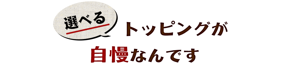 選べるトッピングが自慢なんです